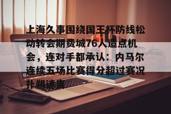 ayx爱游戏在线入口-包含上海久事围绕国王杯防线松动转会期费城76人造点机会，连对手都承认：内马尔连续五场比赛得分超过赛况扑朔迷离的词条